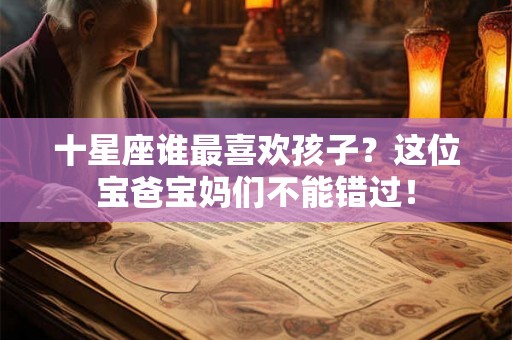 十星座谁最喜欢孩子？这位宝爸宝妈们不能错过！