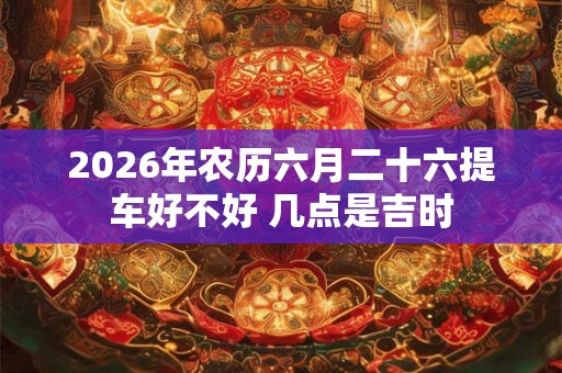 2026年农历六月二十六提车好不好 几点是吉时