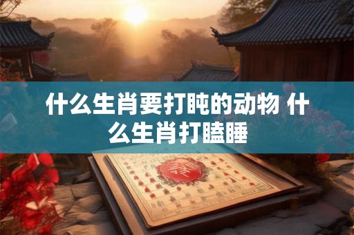 什么生肖要打盹的动物 什么生肖打瞌睡