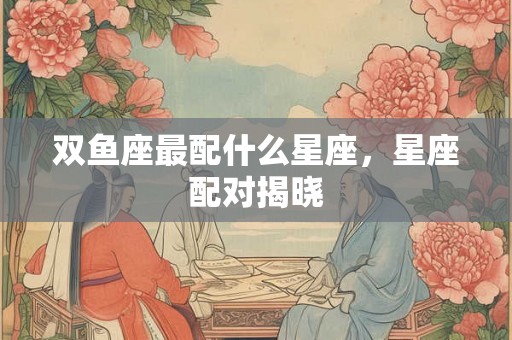 双鱼座最配什么星座，星座配对揭晓