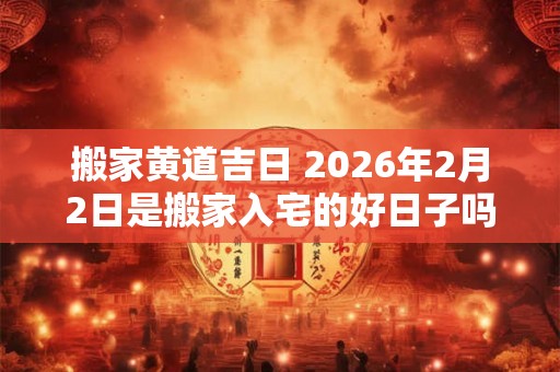 搬家黄道吉日 2026年2月2日是搬家入宅的好日子吗
