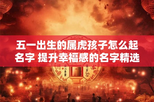 五一出生的属虎孩子怎么起名字 提升幸福感的名字精选