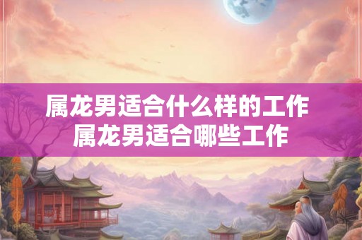 属龙男适合什么样的工作 属龙男适合哪些工作