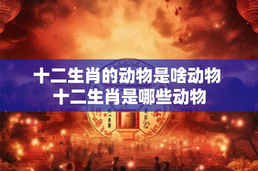 十二生肖的动物是啥动物 十二生肖是哪些动物 十二生肖的动物是啥动物 十二生肖是哪些动物