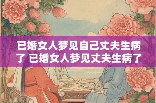 已婚女人梦见自己丈夫生病了 已婚女人梦见丈夫生病了这意味着什么 已婚女人梦见自己丈夫生病了 已婚女人梦见丈夫生病了这意味着什么