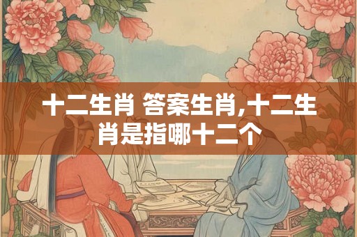 十二生肖 答案生肖,十二生肖是指哪十二个