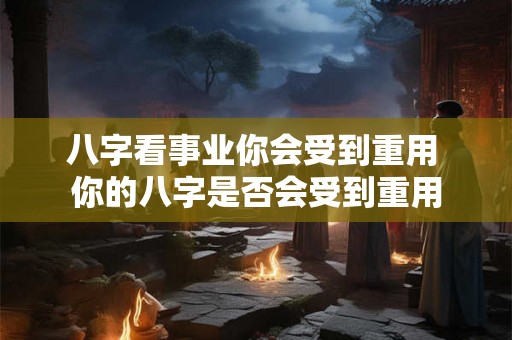 八字看事业你会受到重用 你的八字是否会受到重用 八字看事业你会受到重用 你的八字是否会受到重用