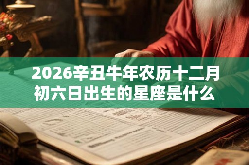 2026辛丑牛年农历十二月初六日出生的星座是什么 2026辛丑牛年农历十二月初六日出生的星座是什么