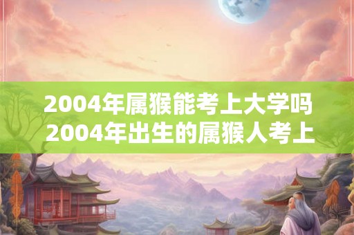 2004年属猴能考上大学吗 2004年出生的属猴人考上大学的机会有多大