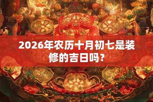 2026年农历十月初七是装修的吉日吗? 2026年农历十月初七是装修的吉日吗?