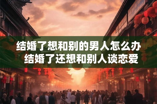 结婚了想和别的男人怎么办  结婚了还想和别人谈恋爱
