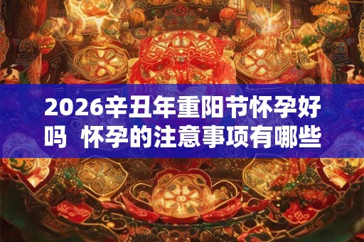 2026辛丑年重阳节怀孕好吗  怀孕的注意事项有哪些