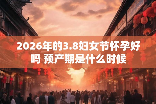 2026年的3.8妇女节怀孕好吗 预产期是什么时候
