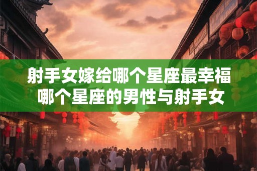 射手女嫁给哪个星座最幸福 哪个星座的男性与射手女最配