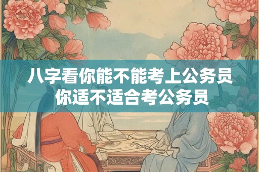 八字看你能不能考上公务员 你适不适合考公务员