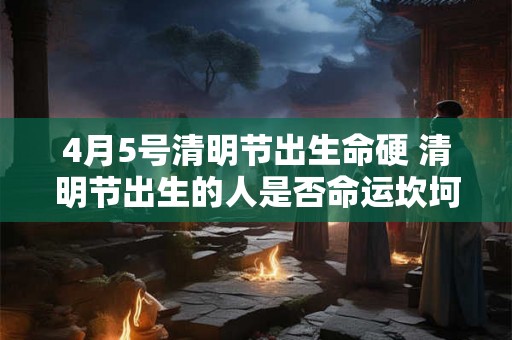 4月5号清明节出生命硬 清明节出生的人是否命运坎坷 4月5号清明节出生命硬 清明节出生的人是否命运坎坷