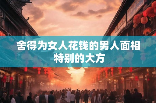 舍得为女人花钱的男人面相 特别的大方