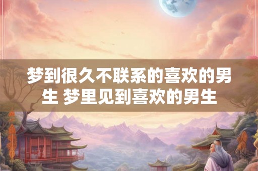梦到很久不联系的喜欢的男生 梦里见到喜欢的男生