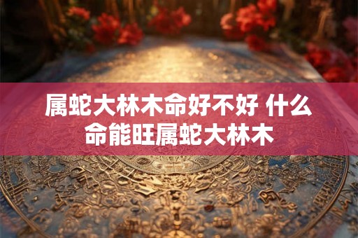 属蛇大林木命好不好 什么命能旺属蛇大林木