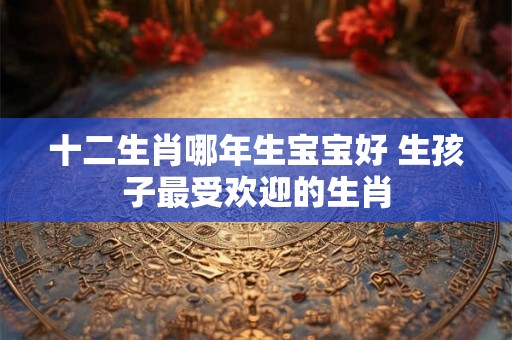 十二生肖哪年生宝宝好 生孩子最受欢迎的生肖