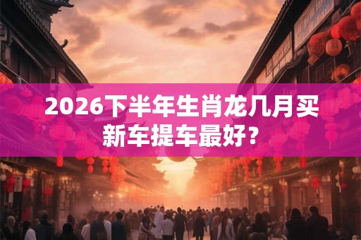 2026下半年生肖龙几月买新车提车最好？