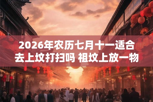 2026年农历七月十一适合去上坟打扫吗 祖坟上放一物后代富贵 2026年农历七月十一适合去上坟打扫吗 祖坟上放一物后代富贵