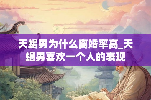 天蝎男为什么离婚率高_天蝎男喜欢一个人的表现 天蝎男为什么离婚率高_天蝎男喜欢一个人的表现