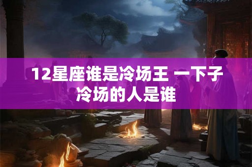 12星座谁是冷场王 一下子冷场的人是谁