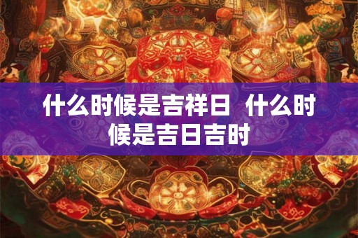 什么时候是吉祥日  什么时候是吉日吉时