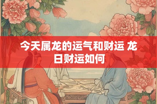今天属龙的运气和财运 龙日财运如何 今天属龙的运气和财运 龙日财运如何