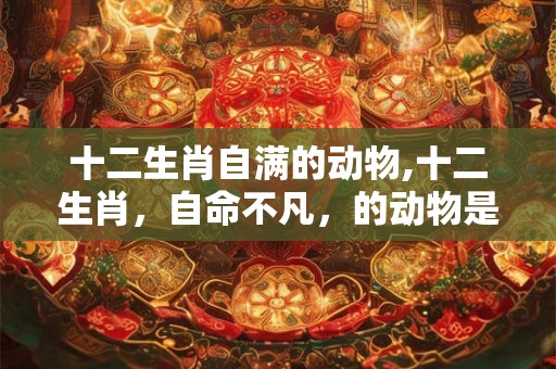 十二生肖自满的动物,十二生肖，自命不凡，的动物是那个？