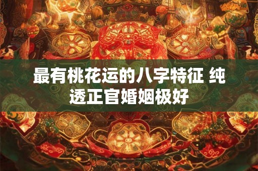 最有桃花运的八字特征 纯透正官婚姻极好