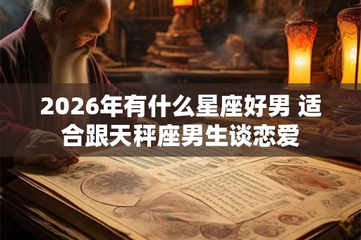 2026年有什么星座好男 适合跟天秤座男生谈恋爱