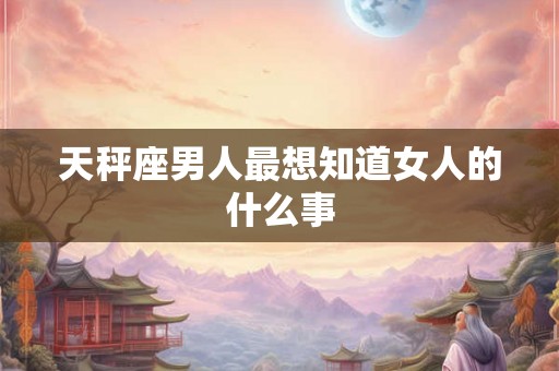 天秤座男人最想知道女人的什么事