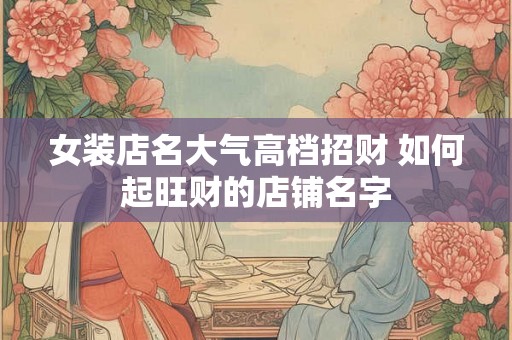 女装店名大气高档招财 如何起旺财的店铺名字 女装店名大气高档招财 如何起旺财的店铺名字