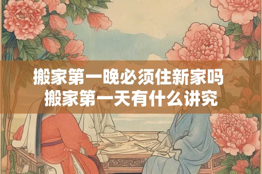 搬家第一晚必须住新家吗 搬家第一天有什么讲究 搬家第一晚必须住新家吗 搬家第一天有什么讲究
