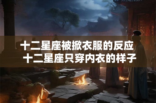 十二星座被掀衣服的反应 十二星座只穿内衣的样子 十二星座被掀衣服的反应 十二星座只穿内衣的样子
