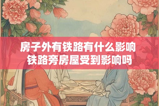房子外有铁路有什么影响 铁路旁房屋受到影响吗