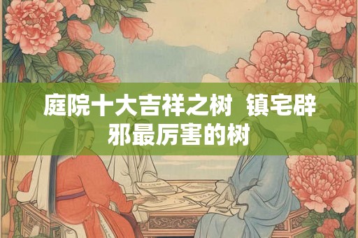 庭院十大吉祥之树  镇宅辟邪最厉害的树