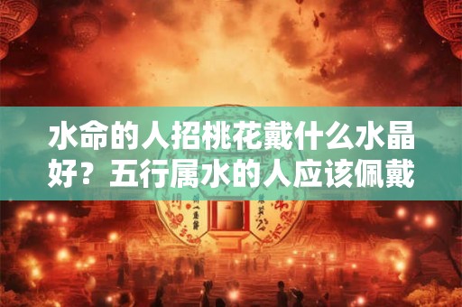 水命的人招桃花戴什么水晶好？五行属水的人应该佩戴什么？