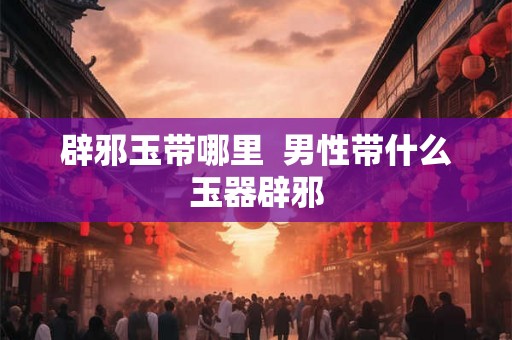 辟邪玉带哪里  男性带什么玉器辟邪