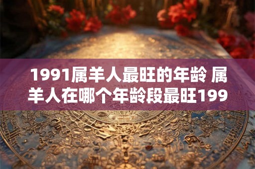 1991属羊人最旺的年龄 属羊人在哪个年龄段最旺1991年是否是其中之一