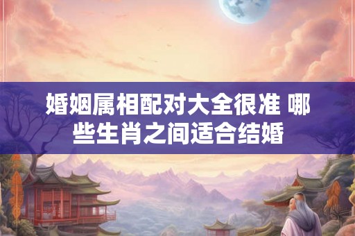 婚姻属相配对大全很准 哪些生肖之间适合结婚
