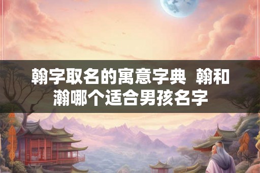 翰字取名的寓意字典 翰和瀚哪个适合男孩名字 翰字取名的寓意字典 翰和瀚哪个适合男孩名字