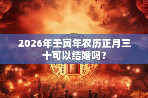 2026年壬寅年农历正月三十可以结婚吗? 2026年壬寅年农历正月三十可以结婚吗?