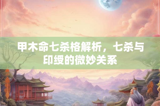 甲木命七杀格解析，七杀与印绶的微妙关系