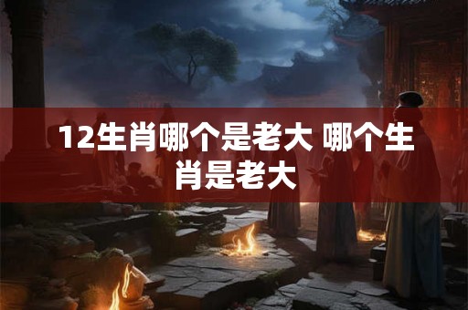 12生肖哪个是老大 哪个生肖是老大