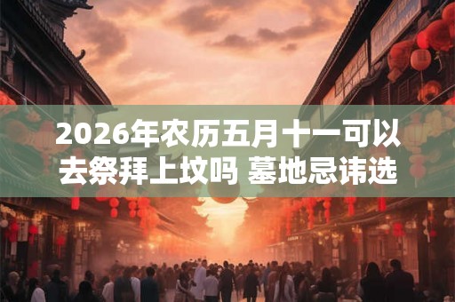 2026年农历五月十一可以去祭拜上坟吗 墓地忌讳选择哪个朝向 2026年农历五月十一可以去祭拜上坟吗 墓地忌讳选择哪个朝向