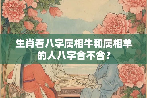 生肖看八字属相牛和属相羊的人八字合不合？