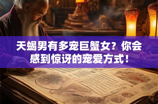 天蝎男有多宠巨蟹女？你会感到惊讶的宠爱方式！